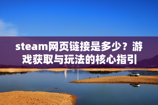 steam网页链接是多少？游戏获取与玩法的核心指引