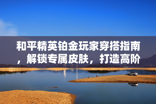 和平精英铂金玩家穿搭指南，解锁专属皮肤，打造高阶战斗形象