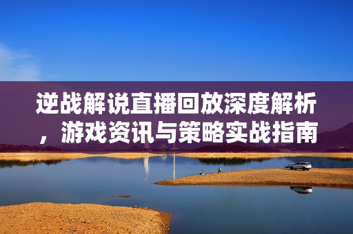 逆战解说直播回放深度解析，游戏资讯与策略实战指南