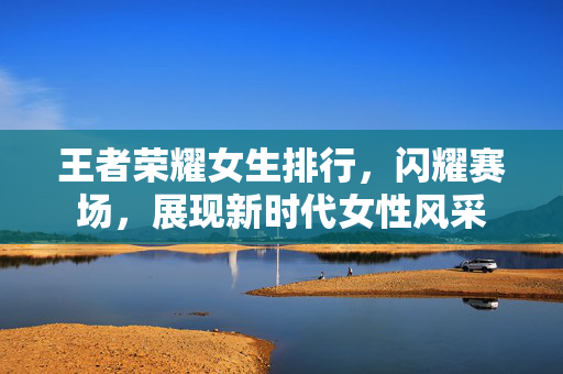 王者荣耀女生排行，闪耀赛场，展现新时代女性风采