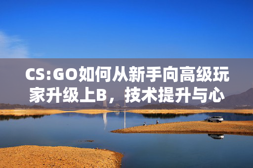 CS:GO如何从新手向高级玩家升级上B，技术提升与心态调整全攻略