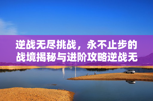 逆战无尽挑战，永不止步的战境揭秘与进阶攻略逆战无尽挑战，破界战境探险与深度策略攻略全解析