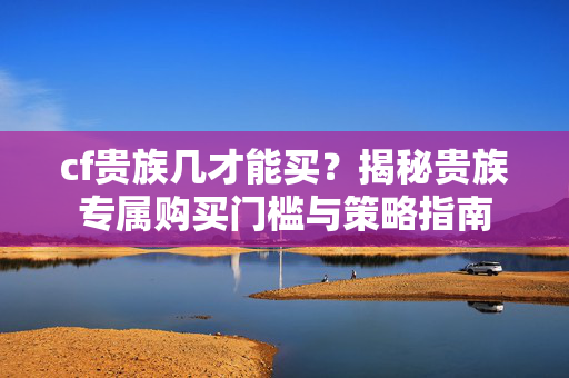cf贵族几才能买？揭秘贵族专属购买门槛与策略指南