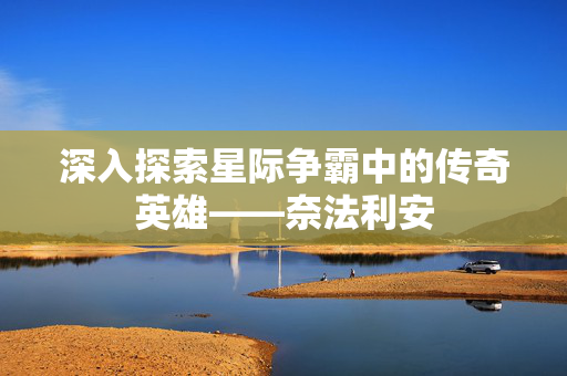 深入探索星际争霸中的传奇英雄——奈法利安 深入探索星际争霸中的传奇英雄——奈法利安