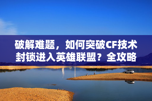 破解难题，如何突破CF技术封锁进入英雄联盟？全攻略助你畅游