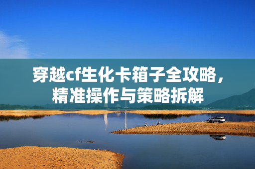 穿越cf生化卡箱子全攻略，精准操作与策略拆解