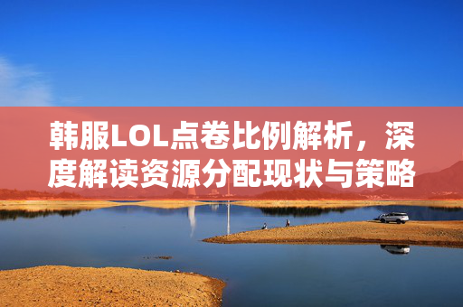 韩服LOL点卷比例解析，深度解读资源分配现状与策略影响