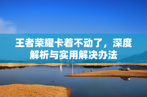 王者荣耀卡着不动了，深度解析与实用解决办法