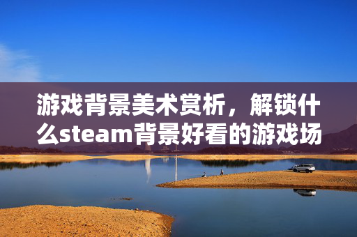 游戏背景美术赏析，解锁什么steam背景好看的游戏场景