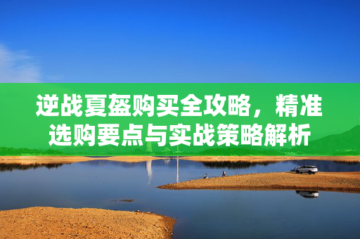 逆战夏盔购买全攻略，精准选购要点与实战策略解析