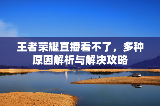 王者荣耀直播看不了，多种原因解析与解决攻略