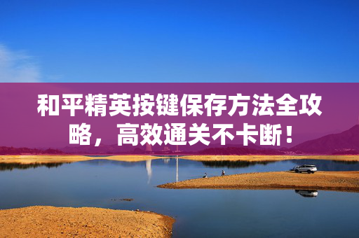 和平精英按键保存方法全攻略，高效通关不卡断！