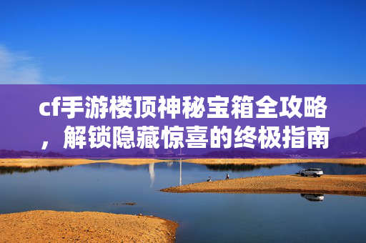 cf手游楼顶神秘宝箱全攻略，解锁隐藏惊喜的终极指南
