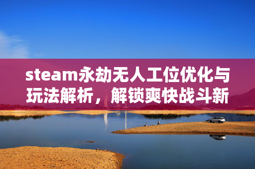 steam永劫无人工位优化与玩法解析，解锁爽快战斗新体验