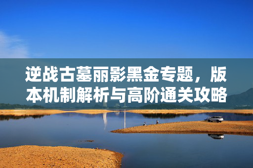 逆战古墓丽影黑金专题，版本机制解析与高阶通关攻略指南