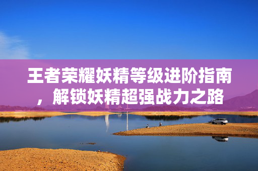王者荣耀妖精等级进阶指南，解锁妖精超强战力之路