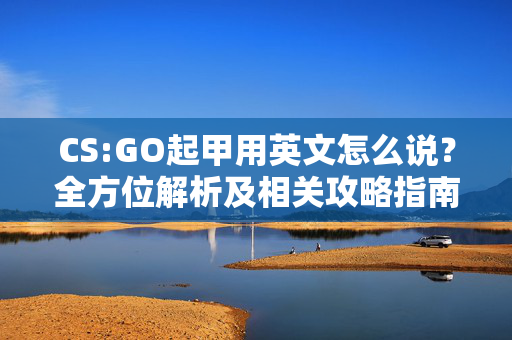 CS:GO起甲用英文怎么说？全方位解析及相关攻略指南