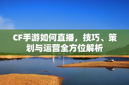 CF手游如何直播，技巧、策划与运营全方位解析