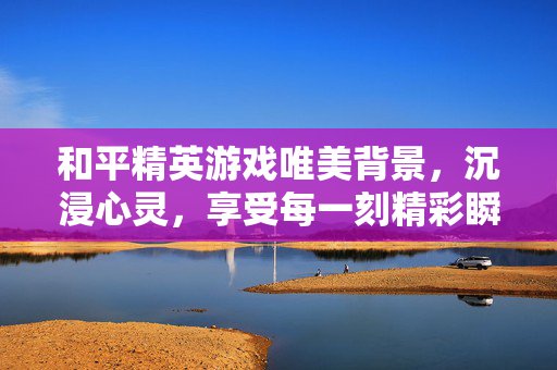 和平精英游戏唯美背景，沉浸心灵，享受每一刻精彩瞬间