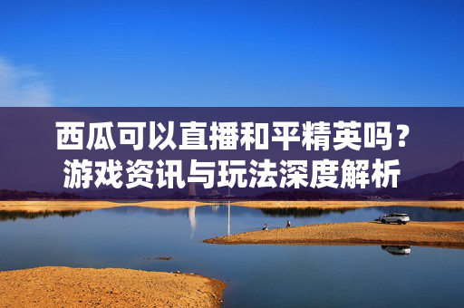 西瓜可以直播和平精英吗？游戏资讯与玩法深度解析