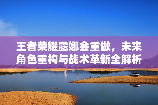 王者荣耀露娜会重做，未来角色重构与战术革新全解析