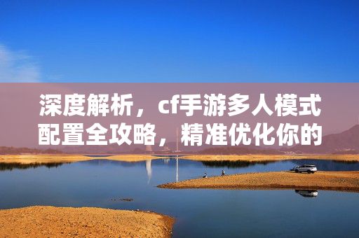 深度解析，cf手游多人模式配置全攻略，精准优化你的游戏体验