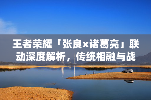 王者荣耀「张良x诸葛亮」联动深度解析，传统相融与战术博弈指南