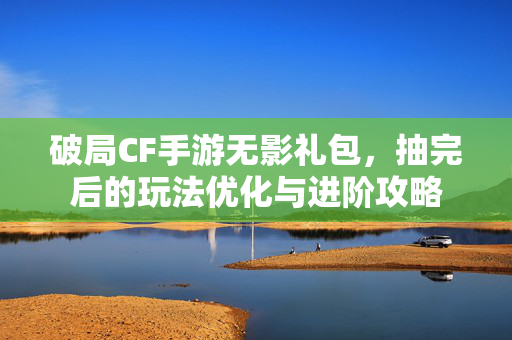 破局CF手游无影礼包，抽完后的玩法优化与进阶攻略