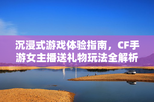 沉浸式游戏体验指南，CF手游女主播送礼物玩法全解析