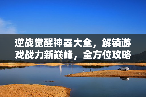 逆战觉醒神器大全，解锁游戏战力新巅峰，全方位攻略助你称霸战场