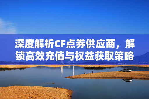 深度解析CF点券供应商，解锁高效充值与权益获取策略