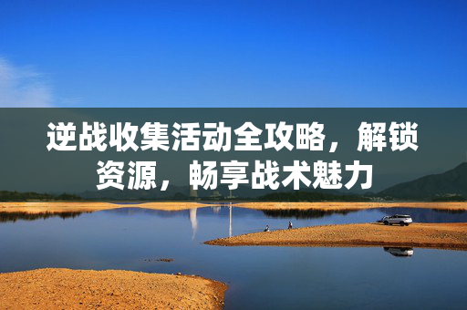逆战收集活动全攻略，解锁资源，畅享战术魅力