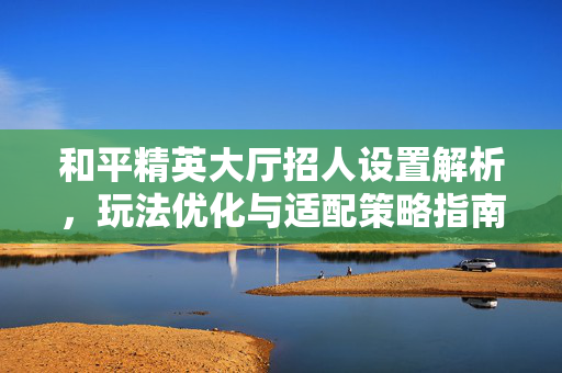 和平精英大厅招人设置解析，玩法优化与适配策略指南