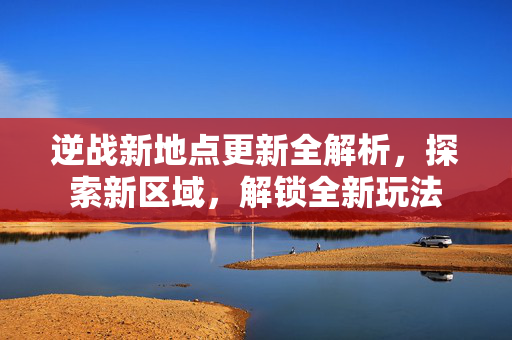 逆战新地点更新全解析，探索新区域，解锁全新玩法