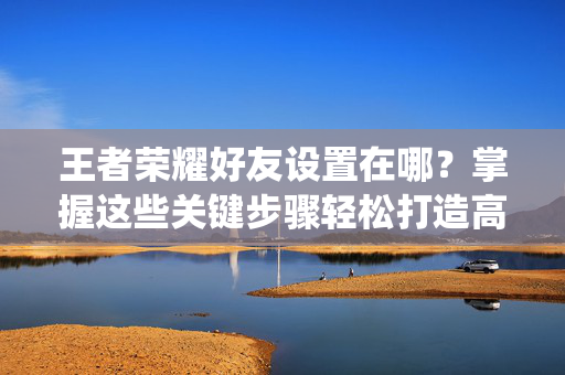 王者荣耀好友设置在哪？掌握这些关键步骤轻松打造高效好友系统