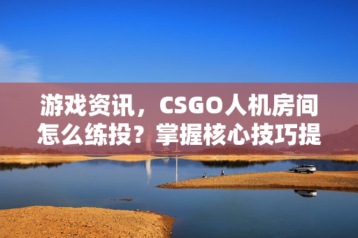 游戏资讯，CSGO人机房间怎么练投？掌握核心技巧提升命中率