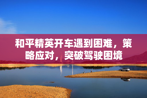 和平精英开车遇到困难，策略应对，突破驾驶困境