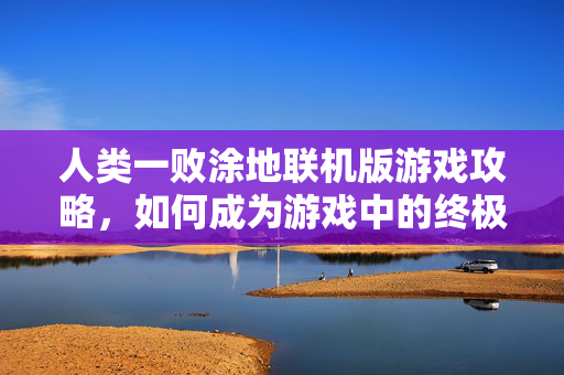 人类一败涂地联机版游戏攻略，如何成为游戏中的终极生存者