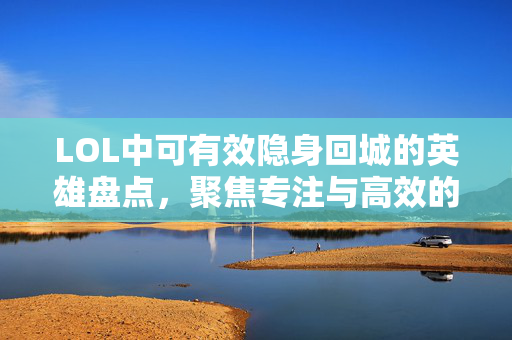 LOL中可有效隐身回城的英雄盘点，聚焦专注与高效的技能组合