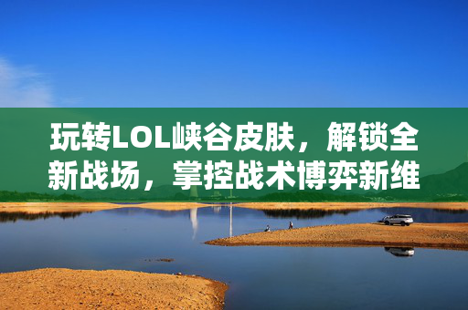 玩转LOL峡谷皮肤，解锁全新战场，掌控战术博弈新维度