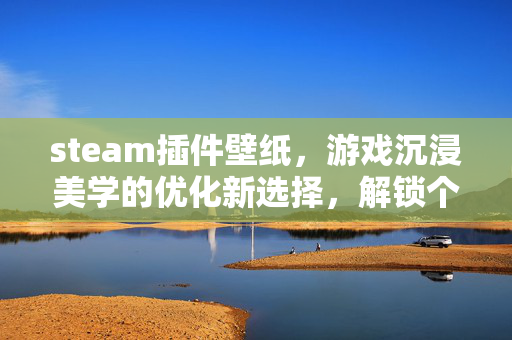 steam插件壁纸，游戏沉浸美学的优化新选择，解锁个性化视觉体验