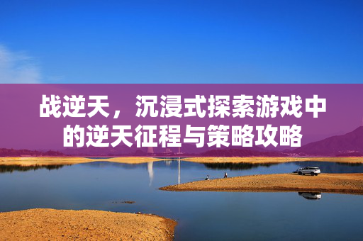 战逆天，沉浸式探索游戏中的逆天征程与策略攻略