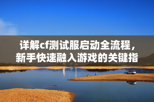 详解cf测试服启动全流程，新手快速融入游戏的关键指南