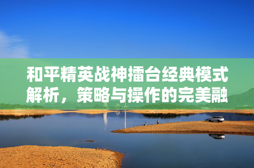 和平精英战神擂台经典模式解析，策略与操作的完美融合，解锁巅峰对决新玩法