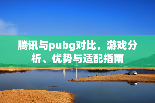 腾讯与pubg对比，游戏分析、优势与适配指南