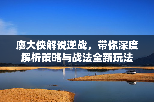 廖大侠解说逆战，带你深度解析策略与战法全新玩法