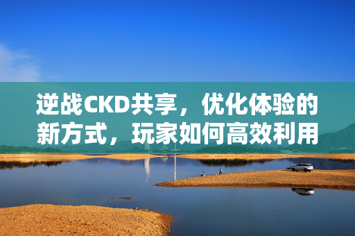 逆战CKD共享，优化体验的新方式，玩家如何高效利用