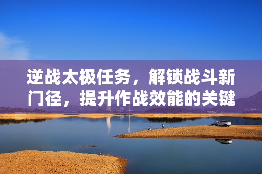 逆战太极任务，解锁战斗新门径，提升作战效能的关键路径
