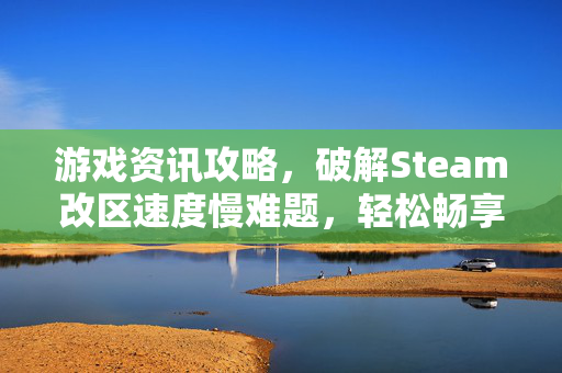 游戏资讯攻略，破解Steam改区速度慢难题，轻松畅享多地区游戏体验