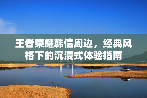 王者荣耀韩信周边，经典风格下的沉浸式体验指南